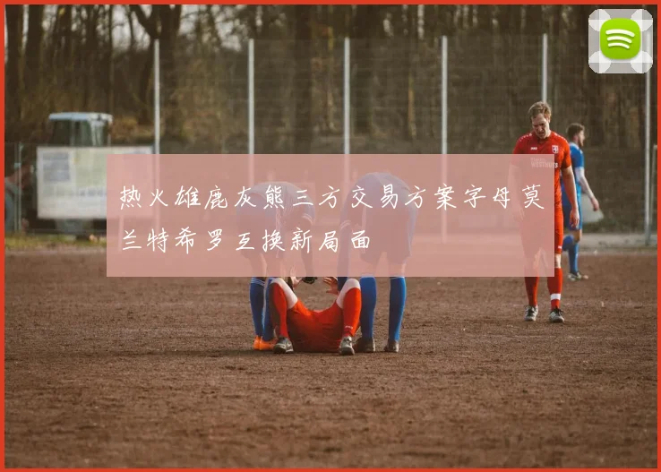 热火雄鹿灰熊三方交易方案字母莫兰特希罗互换新局面