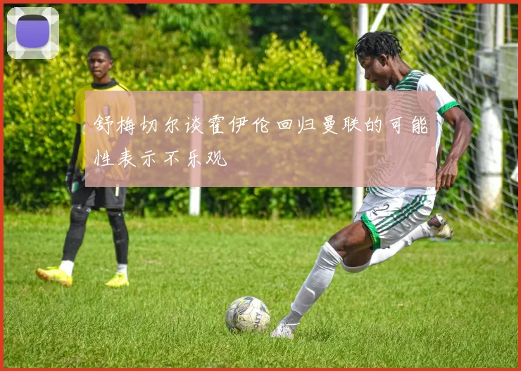 舒梅切尔谈霍伊伦回归曼联的可能性表示不乐观