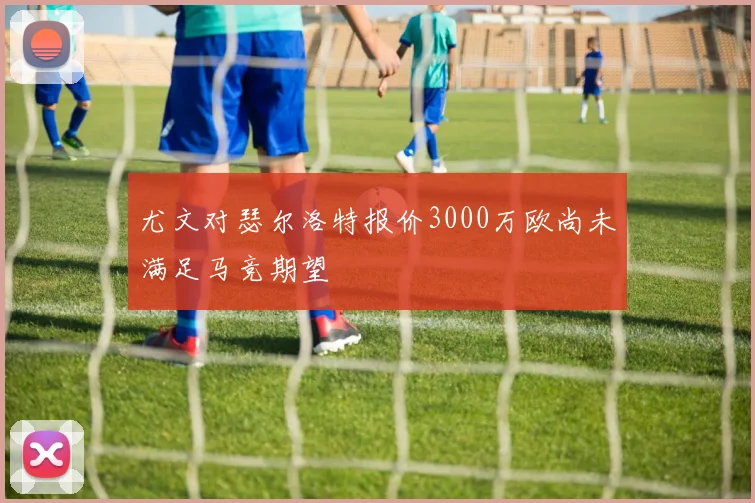 尤文对瑟尔洛特报价3000万欧尚未满足马竞期望