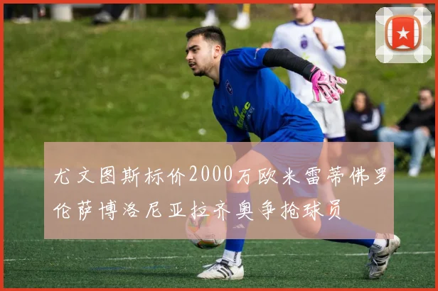 尤文图斯标价2000万欧米雷蒂佛罗伦萨博洛尼亚拉齐奥争抢球员