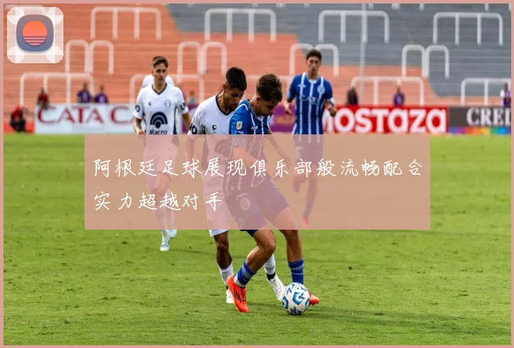 阿根廷足球展现俱乐部般流畅配合实力超越对手