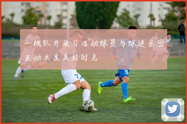 一线队开放日活动球员与球迷亲密互动共度美好时光
