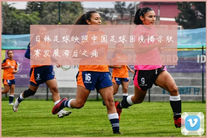日韩足球映照中国足球困境揭示联赛发展滞后之痛