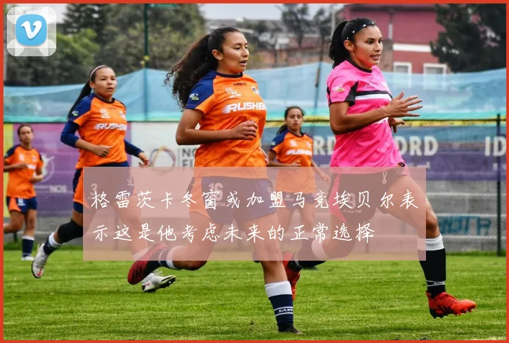 格雷茨卡冬窗或加盟马竞埃贝尔表示这是他考虑未来的正常选择
