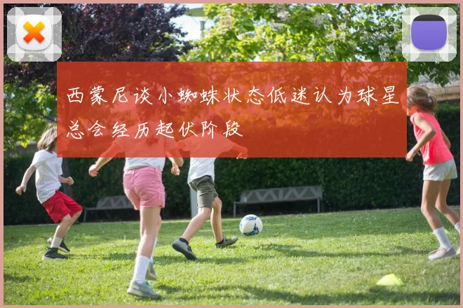 西蒙尼谈小蜘蛛状态低迷认为球星总会经历起伏阶段