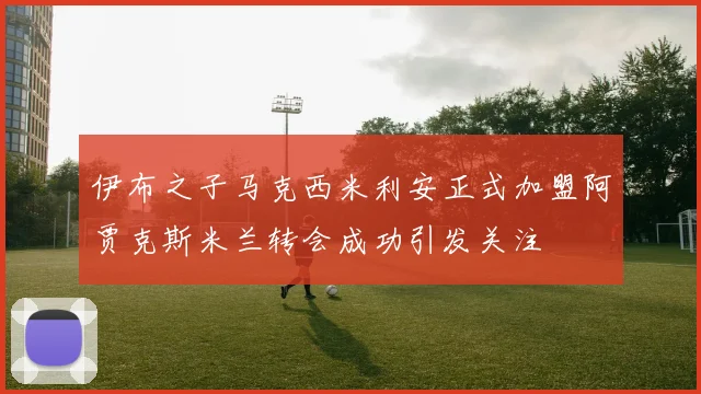 伊布之子马克西米利安正式加盟阿贾克斯米兰转会成功引发关注