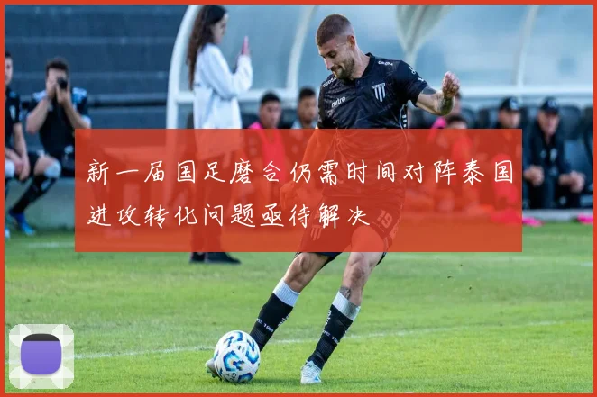 新一届国足磨合仍需时间对阵泰国进攻转化问题亟待解决