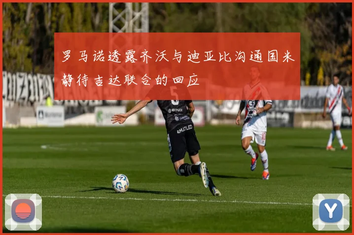 罗马诺透露齐沃与迪亚比沟通国米静待吉达联合的回应