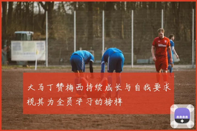 大马丁赞梅西持续成长与自我要求视其为全员学习的榜样