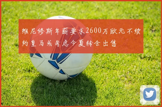 维尼修斯年薪要求2600万欧元不续约皇马或考虑今夏转会出售