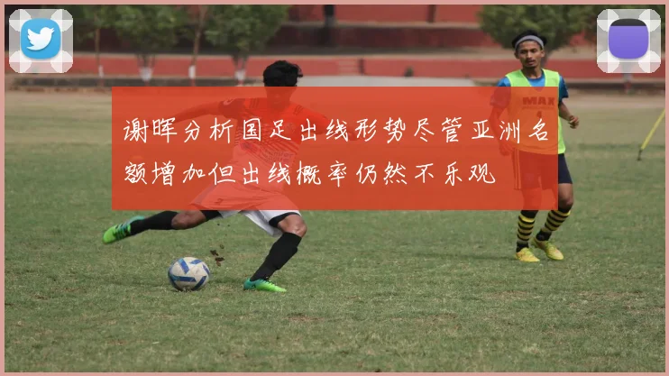 谢晖分析国足出线形势尽管亚洲名额增加但出线概率仍然不乐观