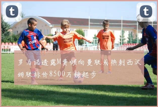 罗马诺透露M费倾向曼联或热刺西汉姆联标价8500万镑起步