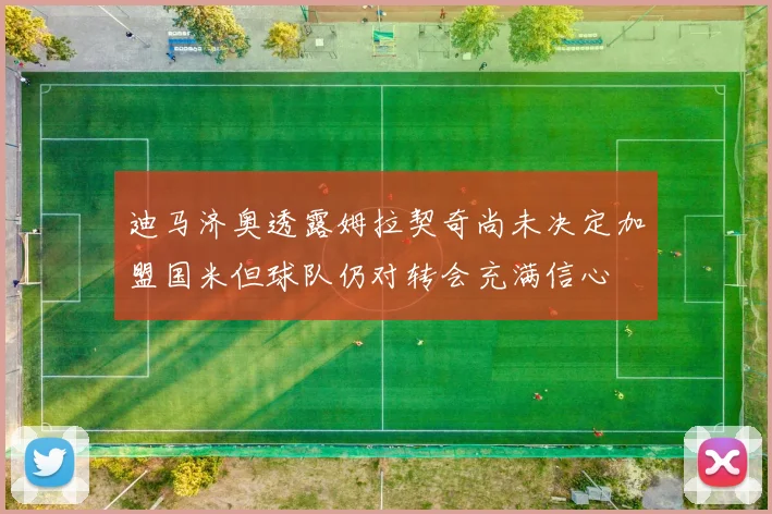 迪马济奥透露姆拉契奇尚未决定加盟国米但球队仍对转会充满信心