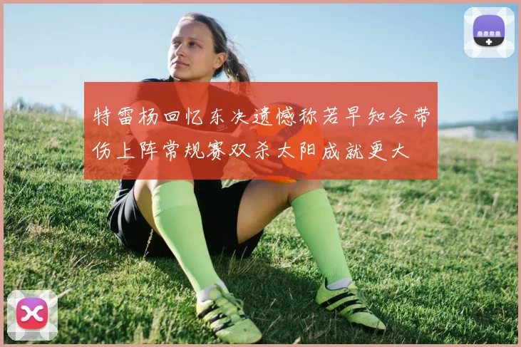 特雷杨回忆东决遗憾称若早知会带伤上阵常规赛双杀太阳成就更大