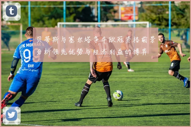 贝蒂斯与塞尔塔争夺欧冠资格前景分析领先优势与经济利益的博弈
