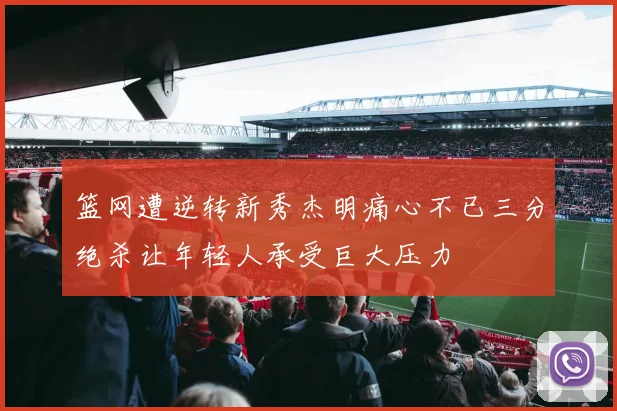 篮网遭逆转新秀杰明痛心不已三分绝杀让年轻人承受巨大压力