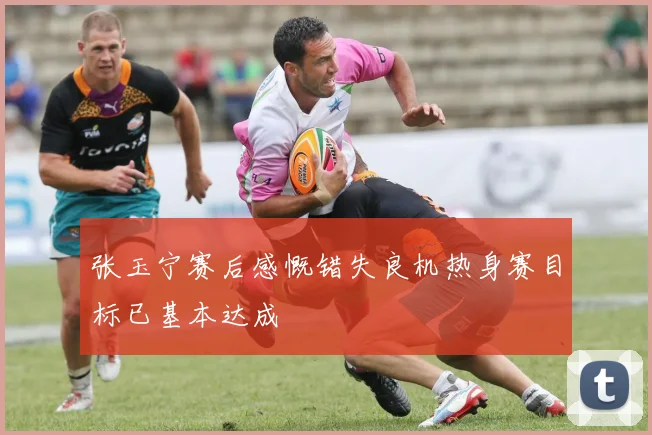 张玉宁赛后感慨错失良机热身赛目标已基本达成