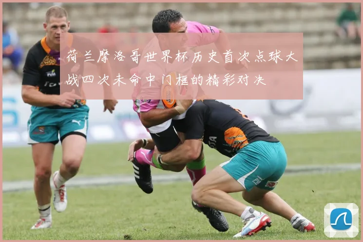 荷兰摩洛哥世界杯历史首次点球大战四次未命中门框的精彩对决