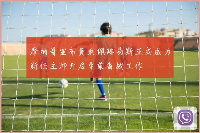 摩纳哥宣布费利佩路易斯正式成为新任主帅开启季前备战工作