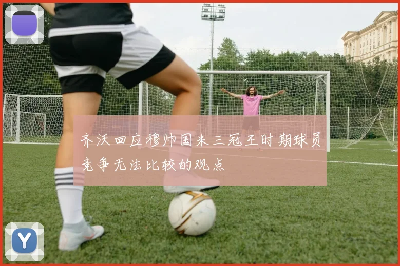 齐沃回应穆帅国米三冠王时期球员竞争无法比较的观点